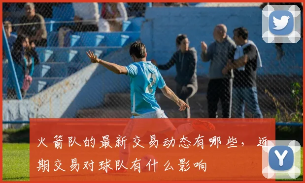 火箭队的最新交易动态有哪些，近期交易对球队有什么影响