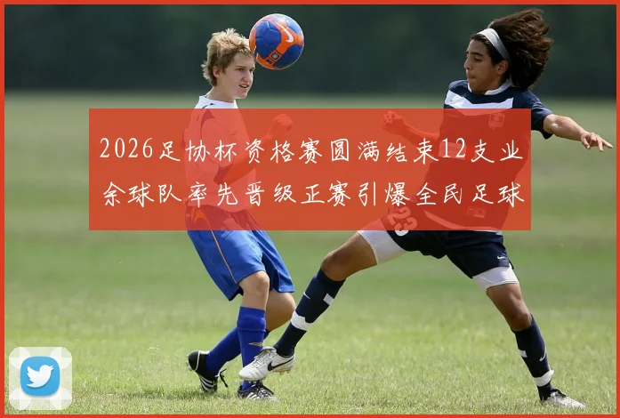 2026足协杯资格赛圆满结束12支业余球队率先晋级正赛引爆全民足球热潮