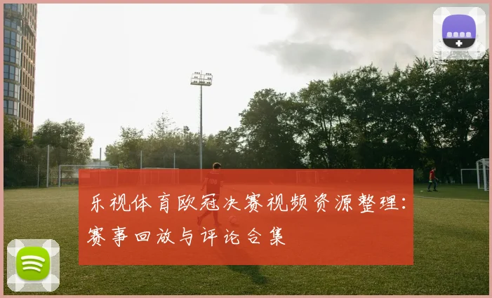 乐视体育欧冠决赛视频资源整理：赛事回放与评论合集
